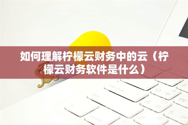 如何理解柠檬云财务中的云（柠檬云财务软件是什么）