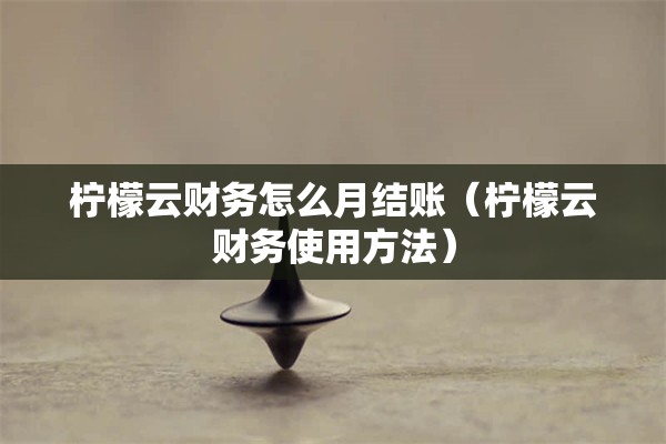 柠檬云财务怎么月结账（柠檬云财务使用方法）